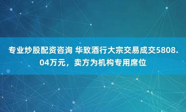 专业炒股配资咨询 华致酒行大宗交易成交5808.04万元，卖方为机构专用席位