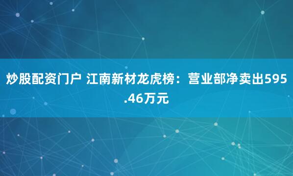 炒股配资门户 江南新材龙虎榜：营业部净卖出595.46万元