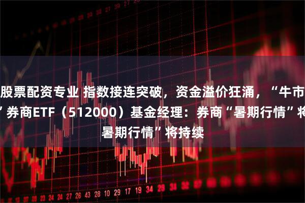 股票配资专业 指数接连突破，资金溢价狂涌，“牛市旗手”券商ETF（512000）基金经理：券商“暑期行情”将持续