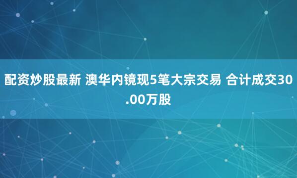 配资炒股最新 澳华内镜现5笔大宗交易 合计成交30.00万股
