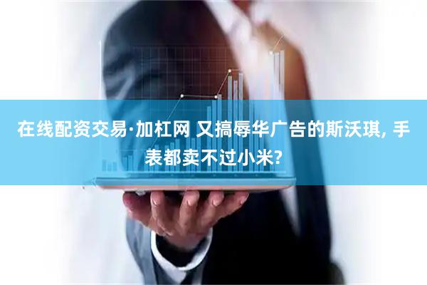在线配资交易·加杠网 又搞辱华广告的斯沃琪, 手表都卖不过小米?