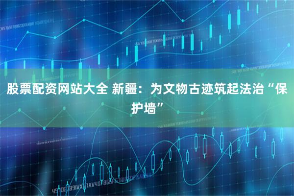 股票配资网站大全 新疆：为文物古迹筑起法治“保护墙”