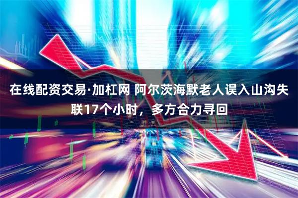 在线配资交易·加杠网 阿尔茨海默老人误入山沟失联17个小时，多方合力寻回