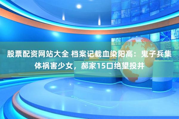 股票配资网站大全 档案记载血染阳高：鬼子兵集体祸害少女，郝家15口绝望投井