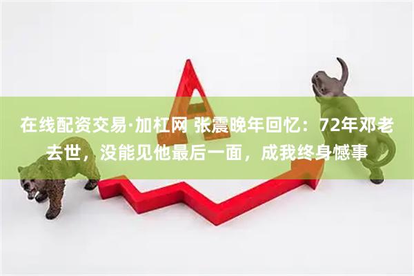 在线配资交易·加杠网 张震晚年回忆：72年邓老去世，没能见他最后一面，成我终身憾事