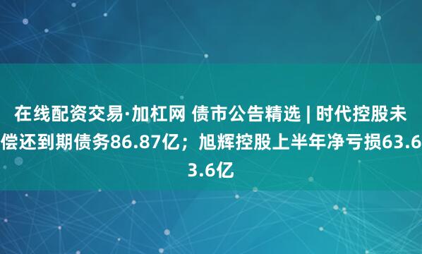 在线配资交易·加杠网 债市公告精选 | 时代控股未能偿还到期债务86.87亿；旭辉控股上半年净亏损63.6亿