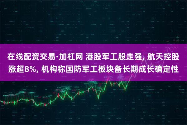 在线配资交易·加杠网 港股军工股走强, 航天控股涨超8%, 机构称国防军工板块备长期成长确定性