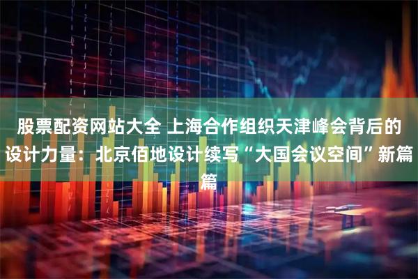 股票配资网站大全 上海合作组织天津峰会背后的设计力量：北京佰地设计续写“大国会议空间”新篇