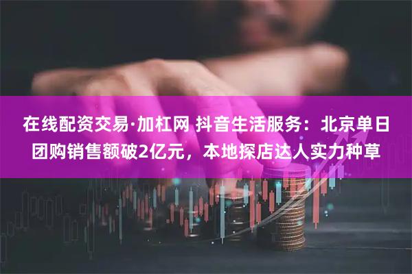 在线配资交易·加杠网 抖音生活服务：北京单日团购销售额破2亿元，本地探店达人实力种草