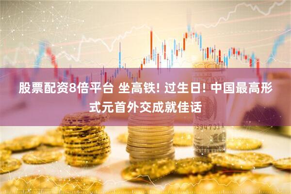 股票配资8倍平台 坐高铁! 过生日! 中国最高形式元首外交成就佳话