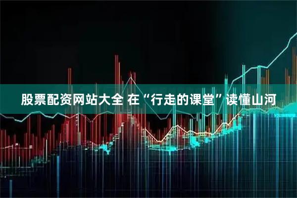 股票配资网站大全 在“行走的课堂”读懂山河