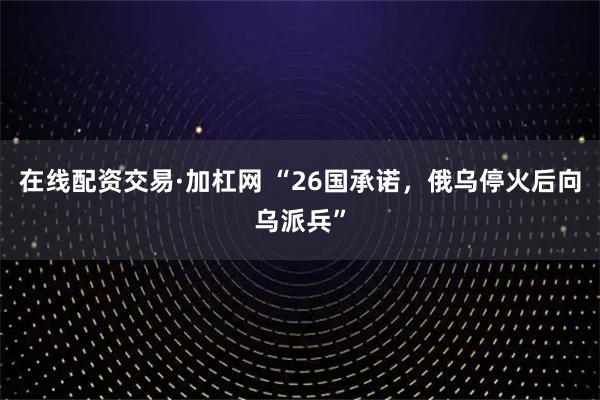 在线配资交易·加杠网 “26国承诺，俄乌停火后向乌派兵”