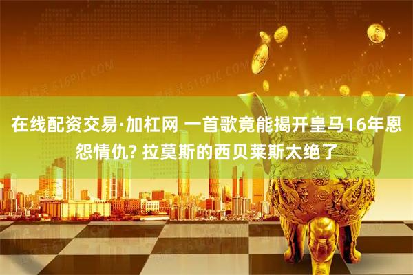 在线配资交易·加杠网 一首歌竟能揭开皇马16年恩怨情仇? 拉莫斯的西贝莱斯太绝了