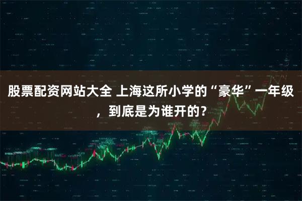 股票配资网站大全 上海这所小学的“豪华”一年级，到底是为谁开的？