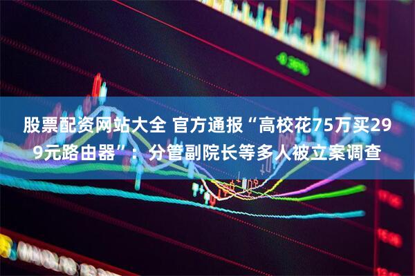 股票配资网站大全 官方通报“高校花75万买299元路由器”：分管副院长等多人被立案调查