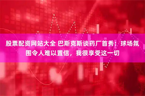股票配资网站大全 巴斯克斯谈药厂首秀：球场氛围令人难以置信，我很享受这一切