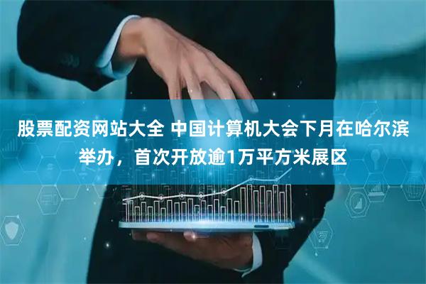 股票配资网站大全 中国计算机大会下月在哈尔滨举办，首次开放逾1万平方米展区