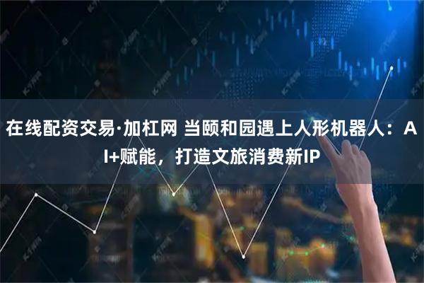 在线配资交易·加杠网 当颐和园遇上人形机器人：AI+赋能，打造文旅消费新IP