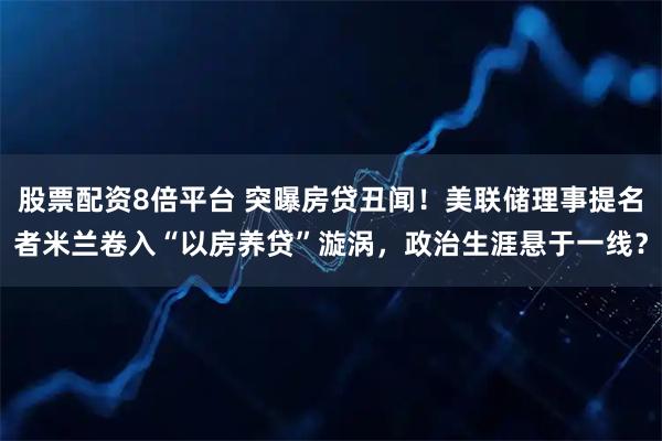 股票配资8倍平台 突曝房贷丑闻！美联储理事提名者米兰卷入“以房养贷”漩涡，政治生涯悬于一线？