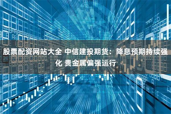 股票配资网站大全 中信建投期货：降息预期持续强化 贵金属偏强运行