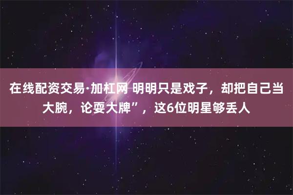 在线配资交易·加杠网 明明只是戏子，却把自己当大腕，论耍大牌”，这6位明星够丢人