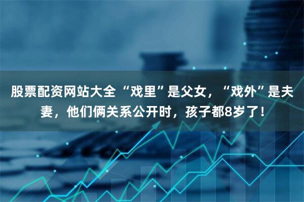 股票配资网站大全 “戏里”是父女，“戏外”是夫妻，他们俩关系公开时，孩子都8岁了！