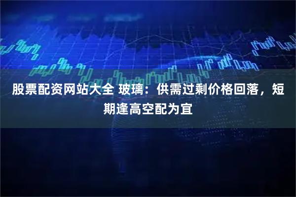 股票配资网站大全 玻璃：供需过剩价格回落，短期逢高空配为宜