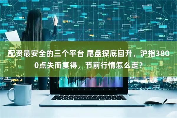 配资最安全的三个平台 尾盘探底回升，沪指3800点失而复得，节前行情怎么走？