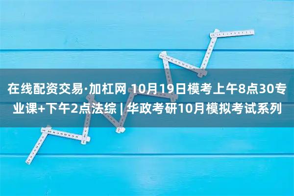 在线配资交易·加杠网 10月19日模考上午8点30专业课+下午2点法综 | 华政考研10月模拟考试系列