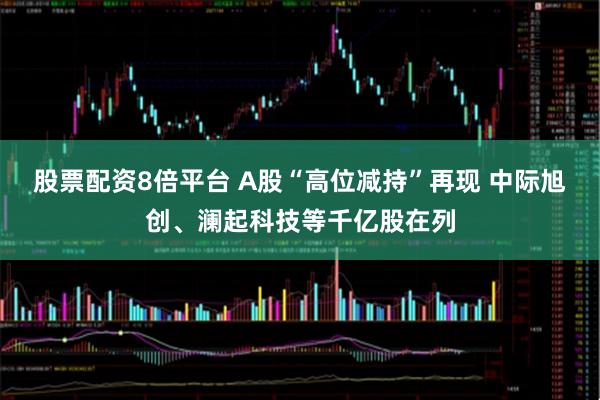 股票配资8倍平台 A股“高位减持”再现 中际旭创、澜起科技等千亿股在列
