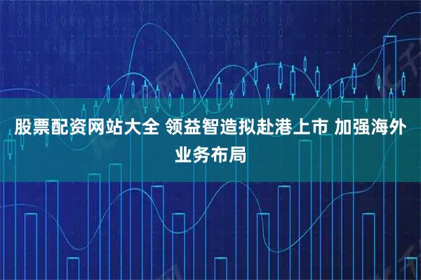 股票配资网站大全 领益智造拟赴港上市 加强海外业务布局