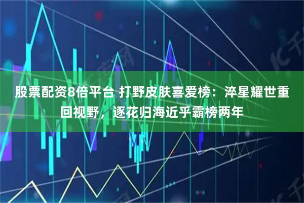 股票配资8倍平台 打野皮肤喜爱榜：淬星耀世重回视野，逐花归海近乎霸榜两年