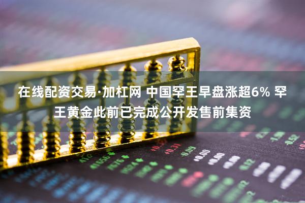 在线配资交易·加杠网 中国罕王早盘涨超6% 罕王黄金此前已完成公开发售前集资
