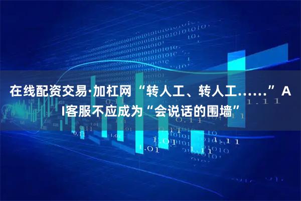在线配资交易·加杠网 “转人工、转人工……” AI客服不应成为“会说话的围墙”