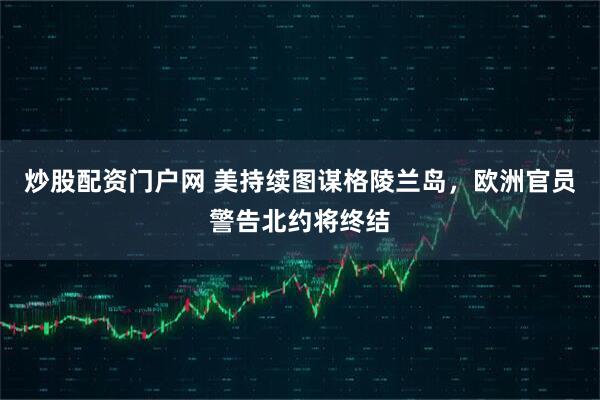 炒股配资门户网 美持续图谋格陵兰岛，欧洲官员警告北约将终结