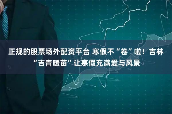 正规的股票场外配资平台 寒假不“卷”啦！吉林“吉青暖苗”让寒假充满爱与风景