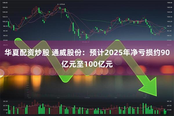 华夏配资炒股 通威股份：预计2025年净亏损约90亿元至100亿元