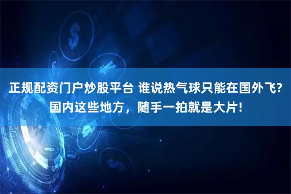 正规配资门户炒股平台 谁说热气球只能在国外飞?国内这些地方，随手一拍就是大片!