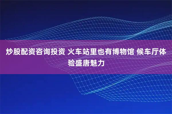 炒股配资咨询投资 火车站里也有博物馆 候车厅体验盛唐魅力