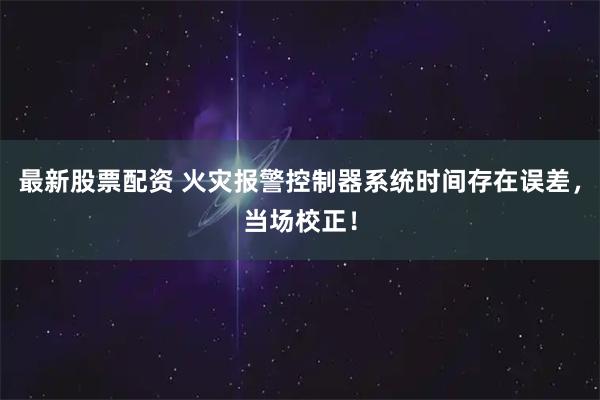 最新股票配资 火灾报警控制器系统时间存在误差，当场校正！