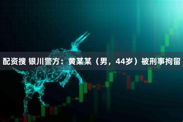 配资搜 银川警方：黄某某（男，44岁）被刑事拘留