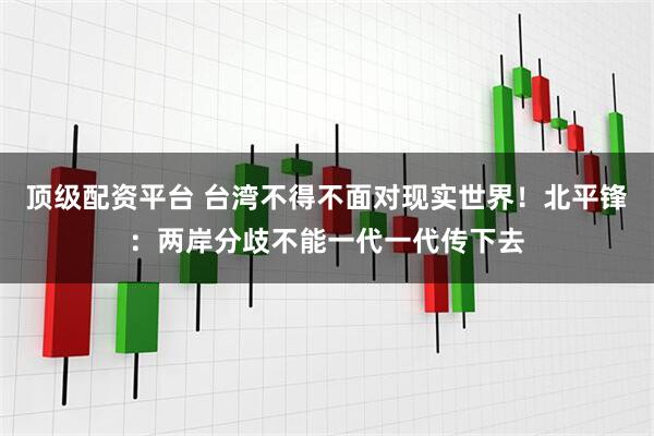 顶级配资平台 台湾不得不面对现实世界！北平锋：两岸分歧不能一代一代传下去