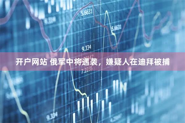 开户网站 俄军中将遇袭，嫌疑人在迪拜被捕