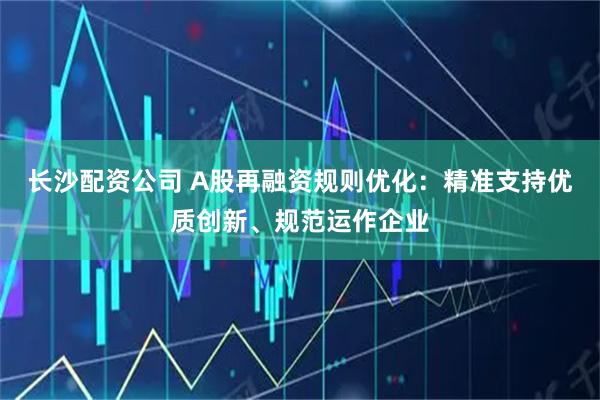 长沙配资公司 A股再融资规则优化：精准支持优质创新、规范运作企业