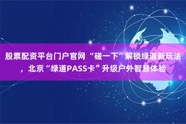 股票配资平台门户官网 “碰一下”解锁绿道新玩法，北京“绿道PASS卡”升级户外智慧体验