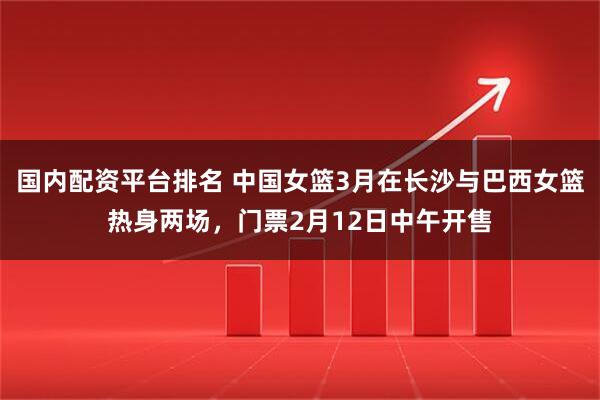 国内配资平台排名 中国女篮3月在长沙与巴西女篮热身两场，门票2月12日中午开售