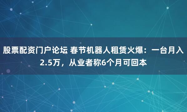 股票配资门户论坛 春节机器人租赁火爆：一台月入2.5万，从业者称6个月可回本