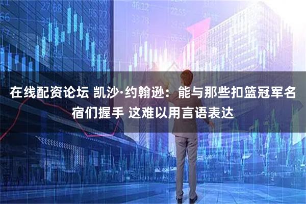 在线配资论坛 凯沙·约翰逊：能与那些扣篮冠军名宿们握手 这难以用言语表达