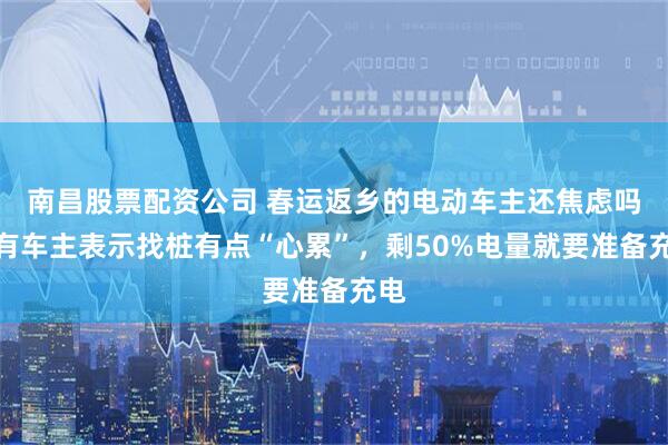 南昌股票配资公司 春运返乡的电动车主还焦虑吗？有车主表示找桩有点“心累”，剩50%电量就要准备充电