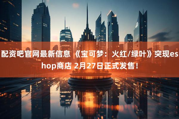 配资吧官网最新信息 《宝可梦：火红/绿叶》突现eshop商店 2月27日正式发售！